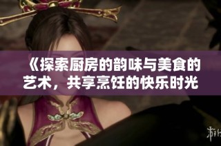 《探索厨房的韵味与美食的艺术，共享烹饪的快乐时光》