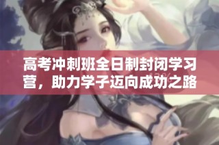 高考冲刺班全日制封闭学习营，助力学子迈向成功之路