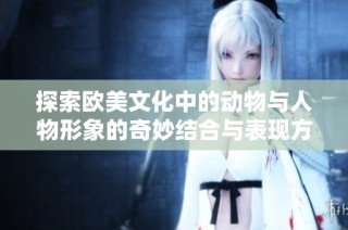 探索欧美文化中的动物与人物形象的奇妙结合与表现方式