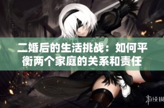 二婚后的生活挑战：如何平衡两个家庭的关系和责任