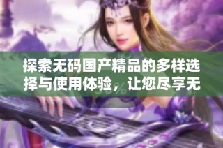 探索无码国产精品的多样选择与使用体验，让您尽享无忧服务