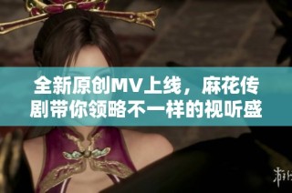 全新原创MV上线，麻花传剧带你领略不一样的视听盛宴