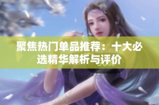 聚焦热门单品推荐：十大必选精华解析与评价
