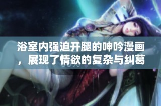 浴室内强迫开腿的呻吟漫画，展现了情欲的复杂与纠葛