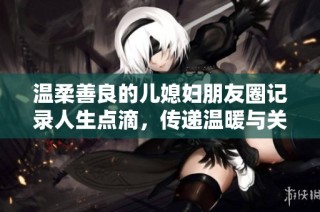 温柔善良的儿媳妇朋友圈记录人生点滴，传递温暖与关爱