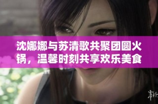 沈娜娜与苏清歌共聚团圆火锅，温馨时刻共享欢乐美食