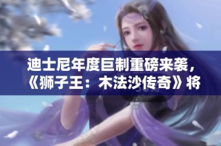 迪士尼年度巨制重磅来袭，《狮子王：木法沙传奇》将于12月震撼上映