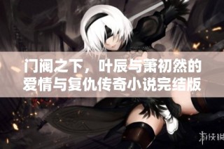 门阀之下，叶辰与萧初然的爱情与复仇传奇小说完结版