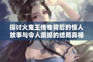 探讨火鬼王传奇背后的惊人故事与令人震撼的结局真相揭秘