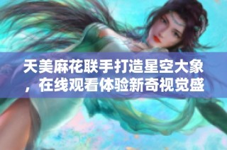 天美麻花联手打造星空大象，在线观看体验新奇视觉盛宴