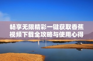 畅享无限精彩一键获取香蕉视频下载全攻略与使用心得分享