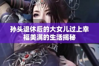 孙头退休后的大女儿过上幸福美满的生活揭秘