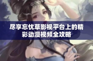 尽享忘忧草影视平台上的精彩动漫视频全攻略