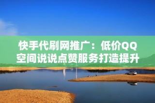 快手代刷网推广：低价QQ空间说说点赞服务打造提升人气方案