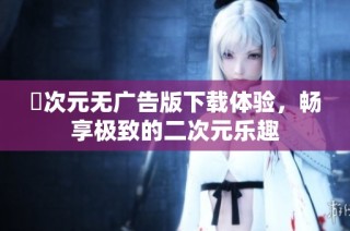 囧次元无广告版下载体验，畅享极致的二次元乐趣