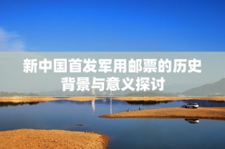 新中国首发军用邮票的历史背景与意义探讨