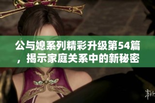 公与媳系列精彩升级第54篇，揭示家庭关系中的新秘密