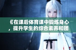 《在课后体育课中锻炼身心，提升学生的综合素养和团队协作能力》