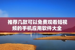 推荐几款可以免费观看短视频的手机应用软件大全 