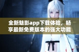 全新魅影app下载体验，畅享最新免费版本的强大功能