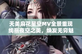 天美麻花星空MV全景重现绚丽夜空之美，焕发无穷魅力与幻想