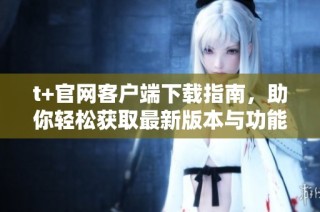 t+官网客户端下载指南，助你轻松获取最新版本与功能介绍