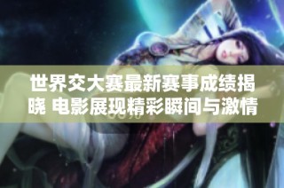 世界交大赛最新赛事成绩揭晓 电影展现精彩瞬间与激情碰撞