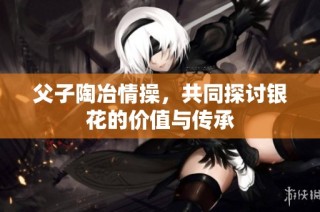 父子陶冶情操，共同探讨银花的价值与传承