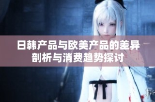 日韩产品与欧美产品的差异剖析与消费趋势探讨
