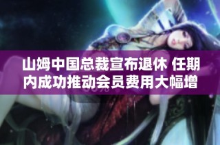 山姆中国总裁宣布退休 任期内成功推动会员费用大幅增长至千亿年营收