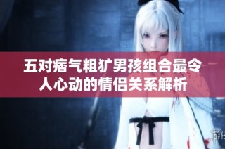 五对痞气粗犷男孩组合最令人心动的情侣关系解析