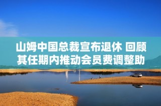 山姆中国总裁宣布退休 回顾其任期内推动会员费调整助力年营收突破千亿目标