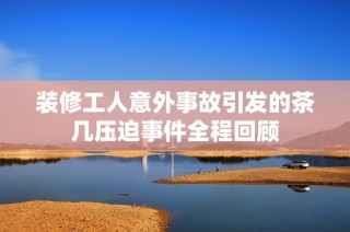 装修工人意外事故引发的茶几压迫事件全程回顾