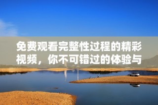 免费观看完整性过程的精彩视频，你不可错过的体验与收获