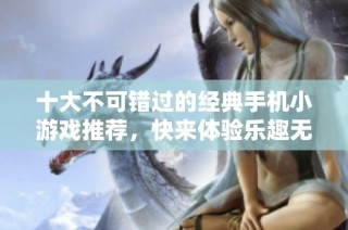 十大不可错过的经典手机小游戏推荐，快来体验乐趣无穷的游戏世界