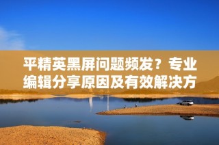 平精英黑屏问题频发？专业编辑分享原因及有效解决方法助你畅玩游戏