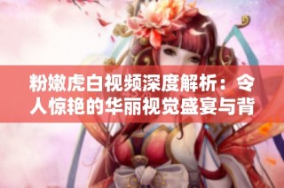 粉嫩虎白视频深度解析：令人惊艳的华丽视觉盛宴与背后的故事