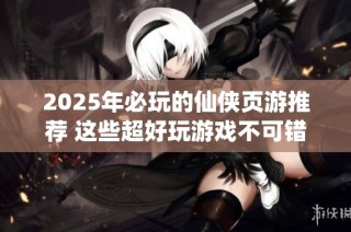 2025年必玩的仙侠页游推荐 这些超好玩游戏不可错过