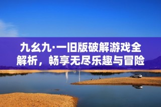 九幺九·一旧版破解游戏全解析，畅享无尽乐趣与冒险体验