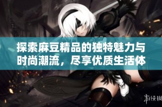 探索麻豆精品的独特魅力与时尚潮流，尽享优质生活体验