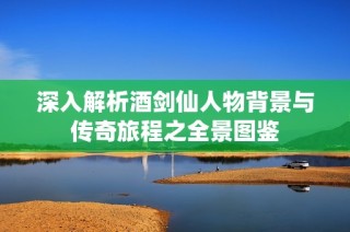 深入解析酒剑仙人物背景与传奇旅程之全景图鉴