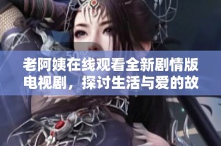 老阿姨在线观看全新剧情版电视剧，探讨生活与爱的故事