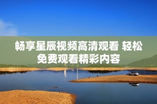 畅享星辰视频高清观看 轻松免费观看精彩内容