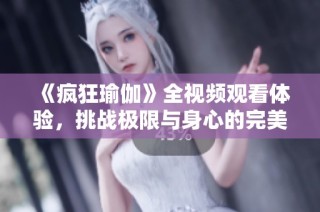 《疯狂瑜伽》全视频观看体验，挑战极限与身心的完美结合之旅