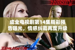 成全电视剧第14集精彩预告曝光，情感纠葛再度升级引人瞩目