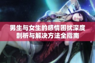 男生与女生的感情困扰深度剖析与解决方法全指南