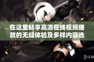 在这里畅享高清在线视频播放的无缝体验及多样内容选择