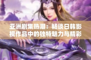 亚洲剧集热潮：畅谈日韩影视作品中的独特魅力与精彩情节