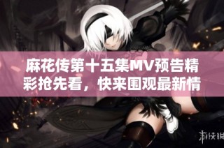 麻花传第十五集MV预告精彩抢先看，快来围观最新情节揭晓！