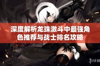 深度解析龙珠激斗中最强角色推荐与战士排名攻略